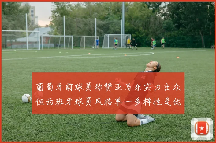 葡萄牙前球员称赞亚马尔实力出众但西班牙球员风格单一多样性是优势