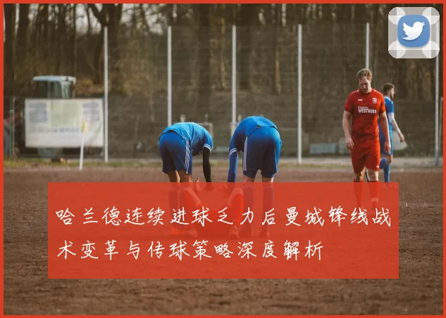 哈兰德连续进球乏力后曼城锋线战术变革与传球策略深度解析
