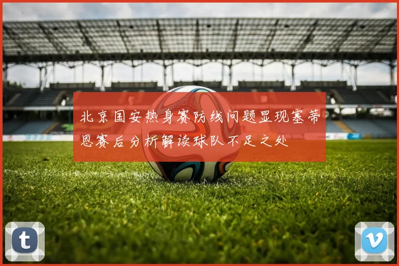 北京国安热身赛防线问题显现塞蒂恩赛后分析解读球队不足之处