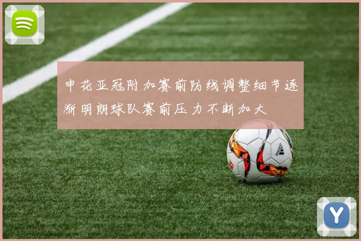 申花亚冠附加赛前防线调整细节逐渐明朗球队赛前压力不断加大